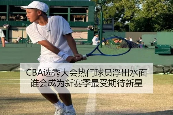 CBA选秀大会热门球员浮出水面 谁会成为新赛季最受期待新星